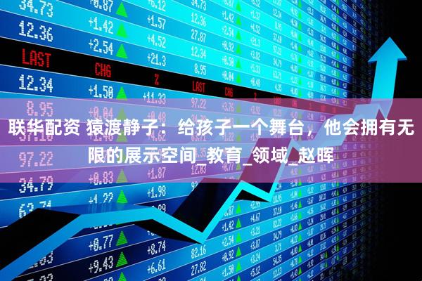 联华配资 猿渡静子：给孩子一个舞台，他会拥有无限的展示空间_教育_领域_赵晖