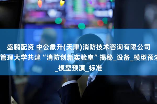 盛鹏配资 中公象升(天津)消防技术咨询有限公司与应急管理大学共建“消防创新实验室”揭秘_设备_模型预演_标准