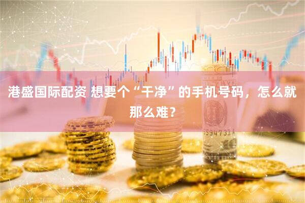 港盛国际配资 想要个“干净”的手机号码，怎么就那么难？
