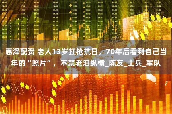 惠泽配资 老人13岁扛枪抗日，70年后看到自己当年的“照片”，不禁老泪纵横_陈友_士兵_军队