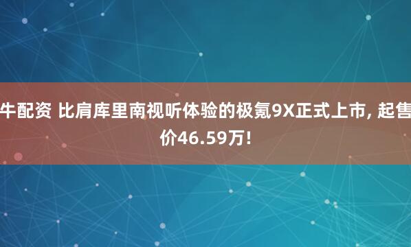 牛配资 比肩库里南视听体验的极氪9X正式上市, 起售价46.59万!