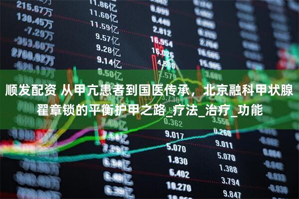 顺发配资 从甲亢患者到国医传承，北京融科甲状腺翟章锁的平衡护甲之路_疗法_治疗_功能
