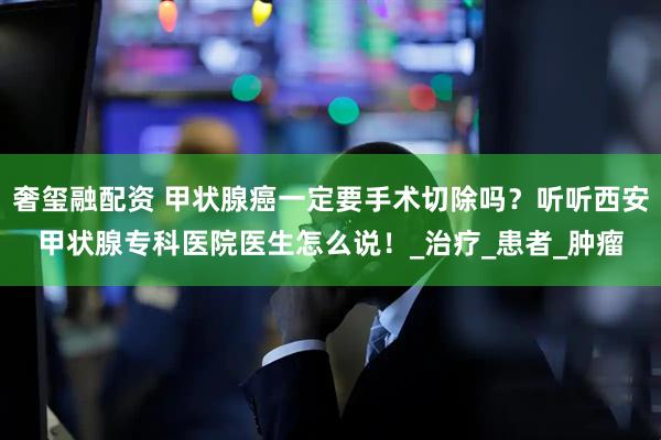 奢玺融配资 甲状腺癌一定要手术切除吗？听听西安甲状腺专科医院医生怎么说！_治疗_患者_肿瘤