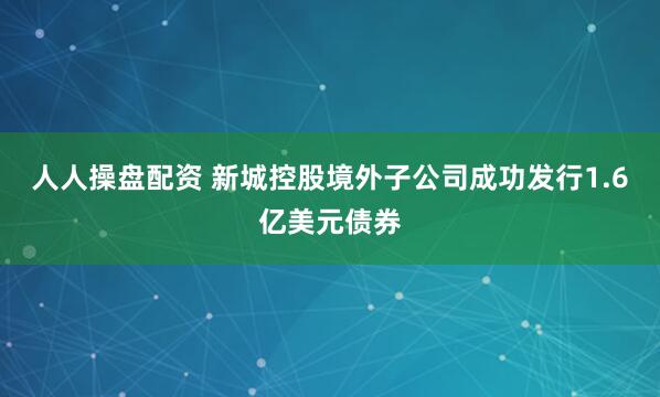 人人操盘配资 新城控股境外子公司成功发行1.6亿美元债券