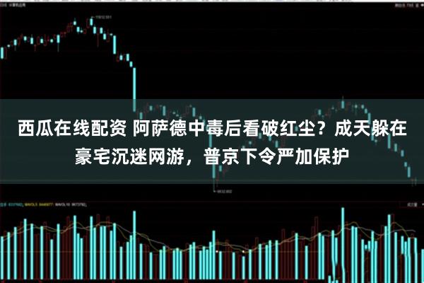 西瓜在线配资 阿萨德中毒后看破红尘？成天躲在豪宅沉迷网游，普京下令严加保护