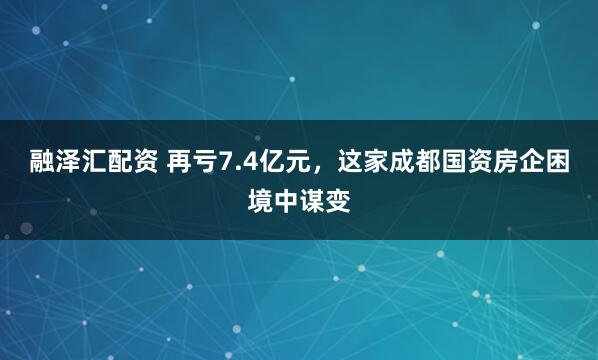 融泽汇配资 再亏7.4亿元，这家成都国资房企困境中谋变