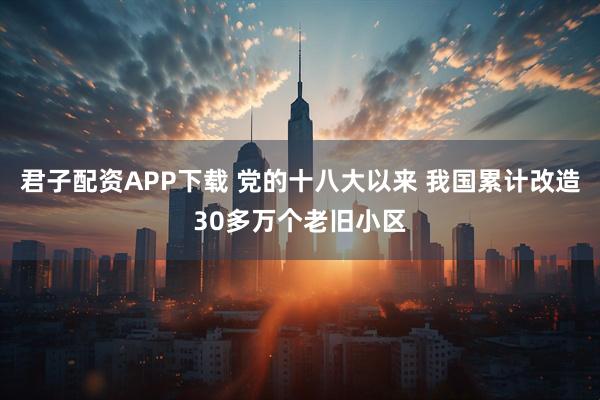 君子配资APP下载 党的十八大以来 我国累计改造30多万个老旧小区