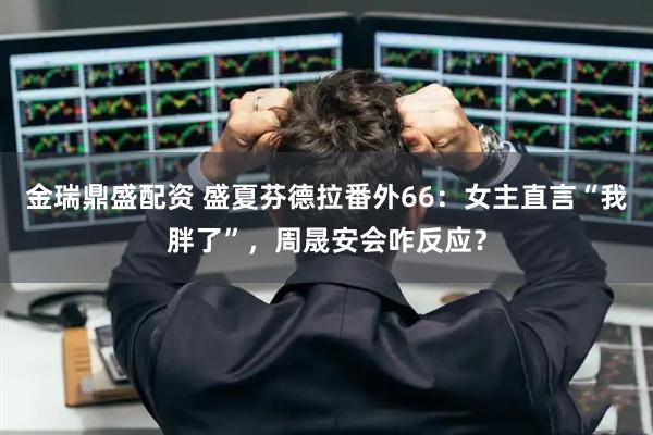 金瑞鼎盛配资 盛夏芬德拉番外66：女主直言“我胖了”，周晟安会咋反应？