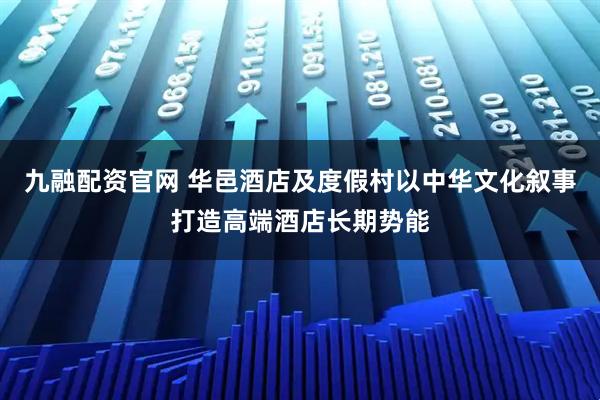 九融配资官网 华邑酒店及度假村以中华文化叙事打造高端酒店长期势能