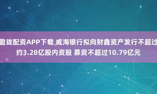 盈珑配资APP下载 威海银行拟向财鑫资产发行不超过约3.28亿股内资股 募资不超过10.79亿元