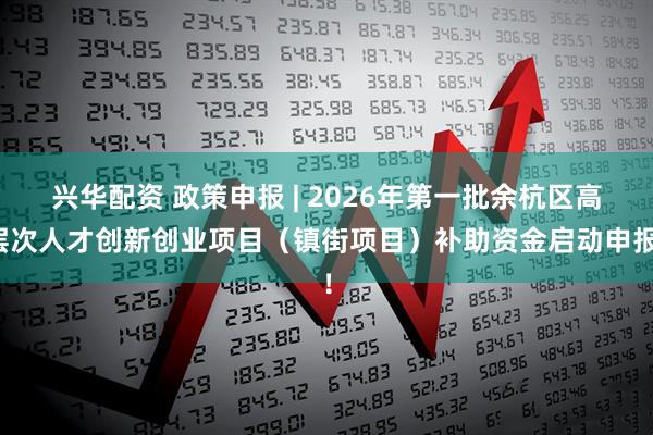 兴华配资 政策申报 | 2026年第一批余杭区高层次人才创新创业项目（镇街项目）补助资金启动申报！