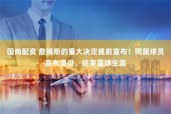 国尚配资 詹姆斯的重大决定提前宣布！同届球员宣布退役，结束篮球生涯