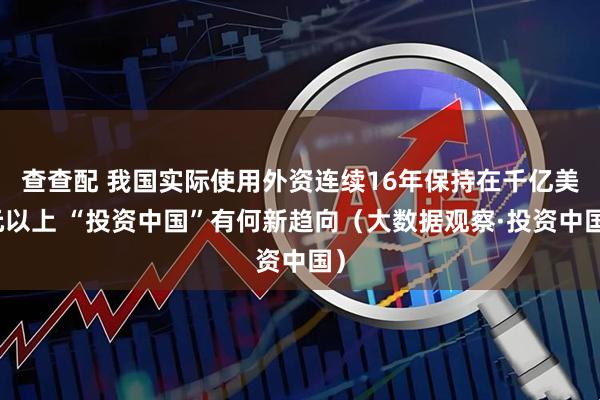 查查配 我国实际使用外资连续16年保持在千亿美元以上 “投资中国”有何新趋向（大数据观察·投资中国）