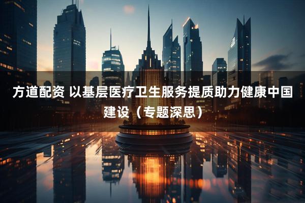 方道配资 以基层医疗卫生服务提质助力健康中国建设（专题深思）